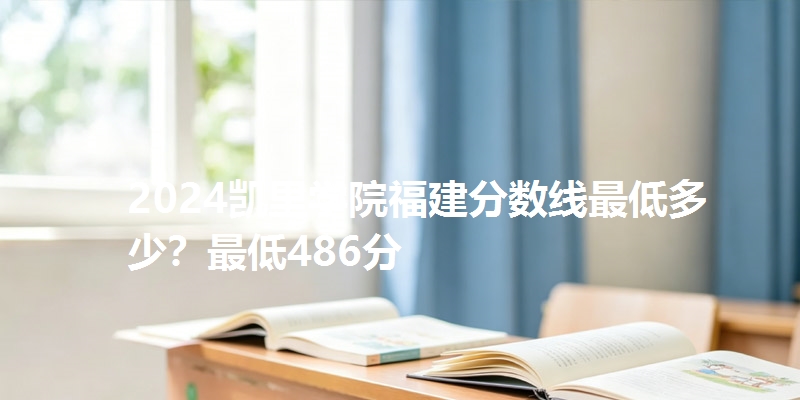 2024凯里学院福建分数线最低多少?最低486分
