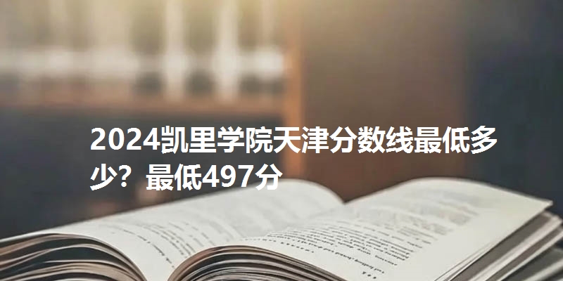 2024凯里学院天津分数线最低多少?最低497分