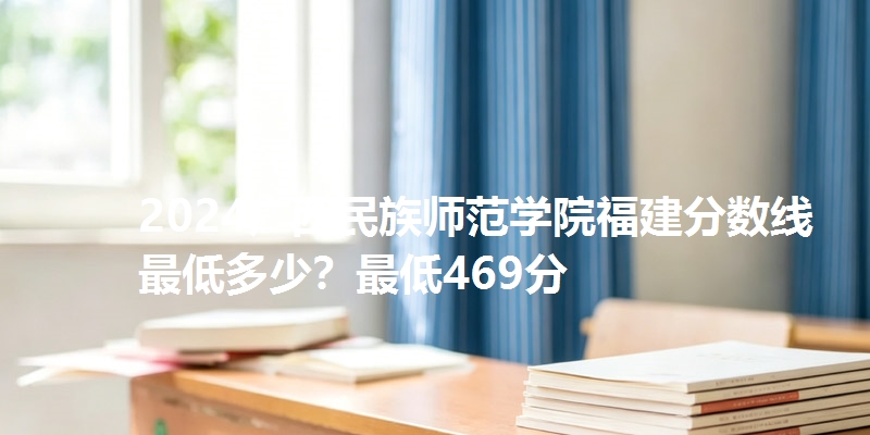 2024广西民族师范学院福建分数线最低多少?最低469分