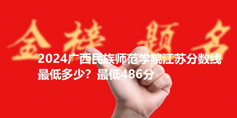 2024广西民族师范学院江苏分数线最低多少？最低486分