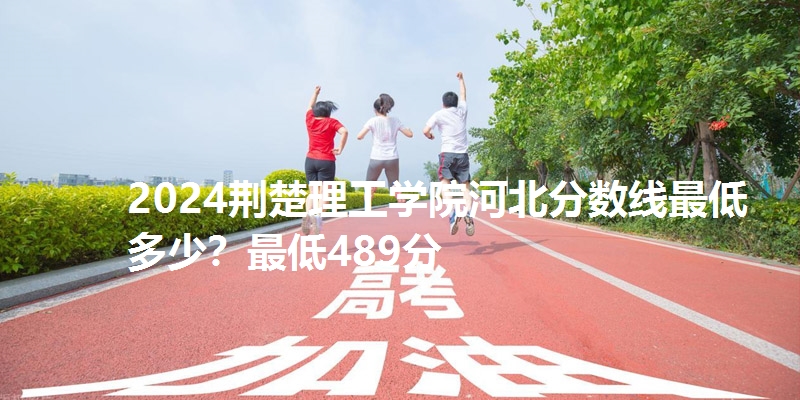 2024荆楚理工学院河北分数线最低多少？最低489分