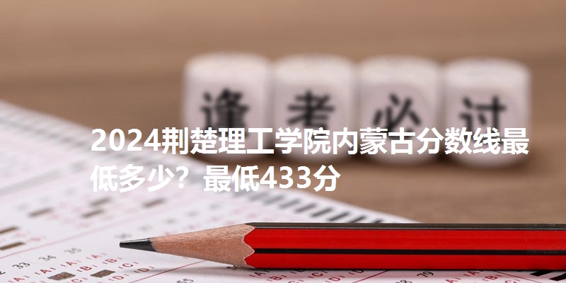 2024荆楚理工学院内蒙古分数线最低多少?最低433分