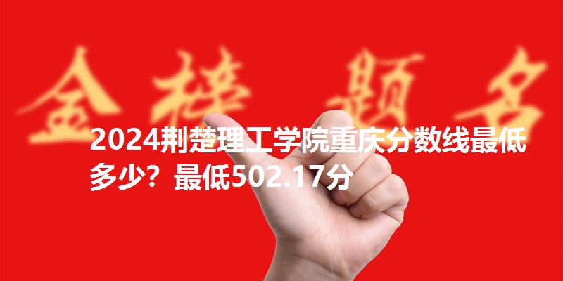 2024荆楚理工学院重庆分数线最低多少?最低502.17分