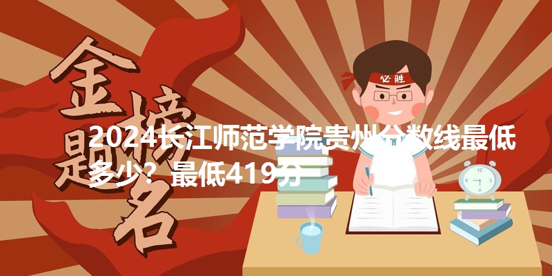 2024长江师范学院贵州分数线最低多少?最低419分