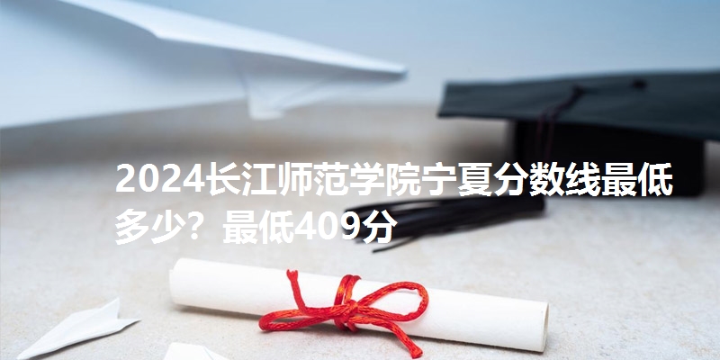 2024长江师范学院宁夏分数线最低多少?最低409分