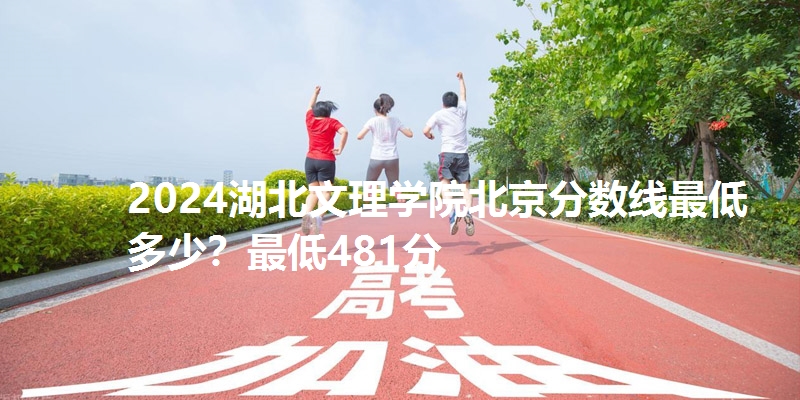 2024湖北文理学院北京分数线最低多少?最低481分