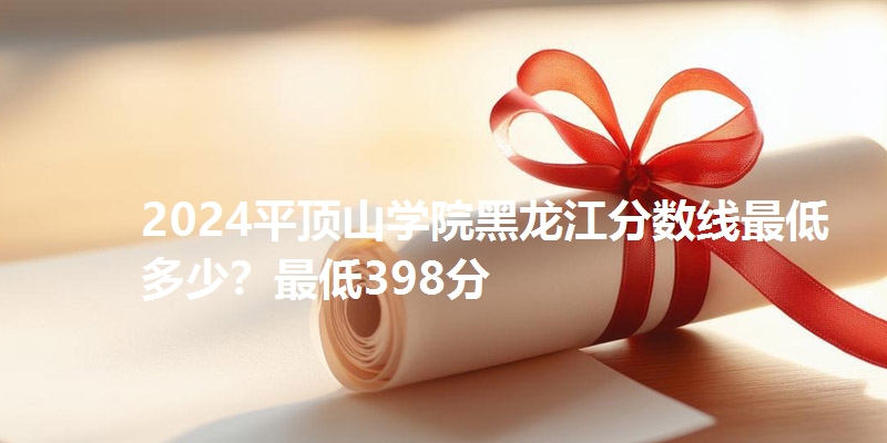 2024平顶山学院黑龙江分数线最低多少？最低398分