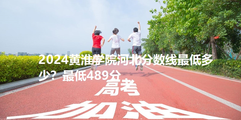 2024黄淮学院河北分数线最低多少?最低489分