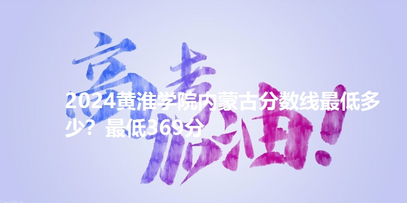 2024黄淮学院内蒙古分数线最低多少？最低369分