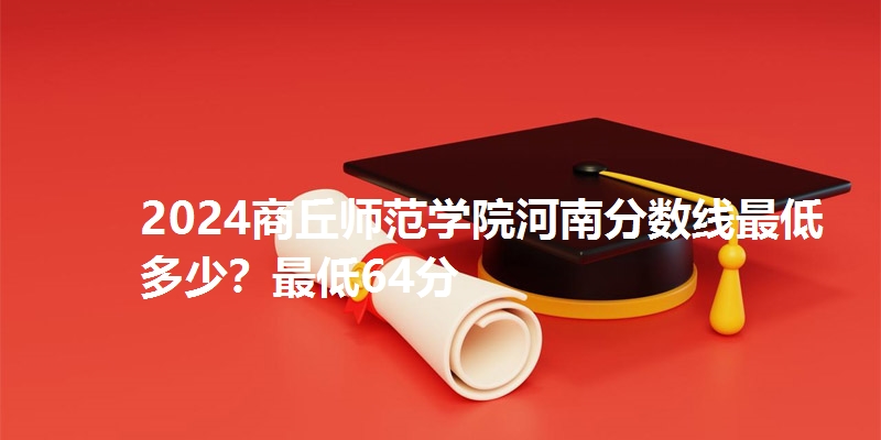 2024商丘师范学院河南分数线最低多少？最低64分