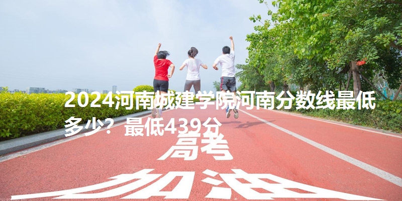 2024河南城建学院河南分数线最低多少？最低439分