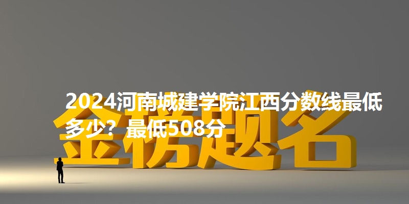 2024河南城建学院江西分数线最低多少？最低508分