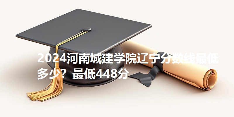 2024河南城建学院辽宁分数线最低多少？最低448分