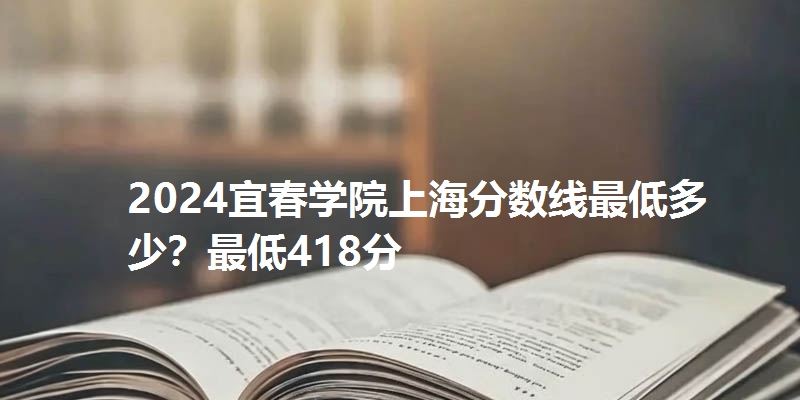 2024宜春学院上海分数线最低多少?最低418分