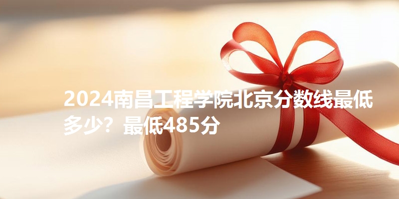 2024南昌工程学院北京分数线最低多少?最低485分