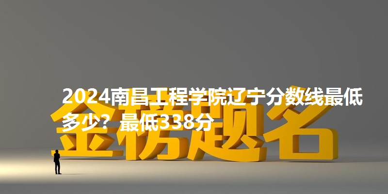 2024南昌工程学院辽宁分数线最低多少?最低338分