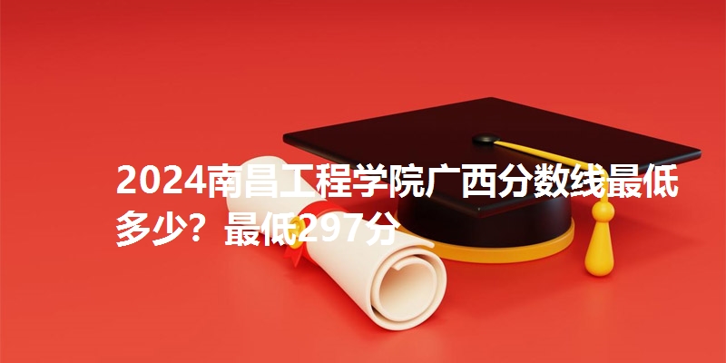 2024南昌工程学院广西分数线最低多少?最低297分