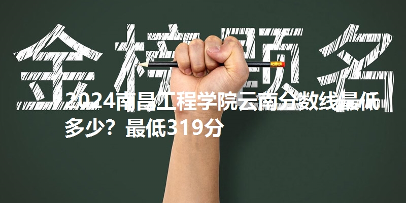 2024南昌工程学院云南分数线最低多少?最低319分