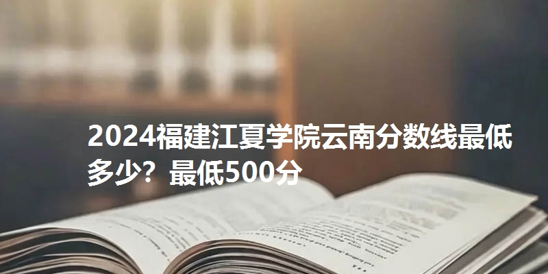 2024福建江夏学院云南分数线最低多少?最低500分