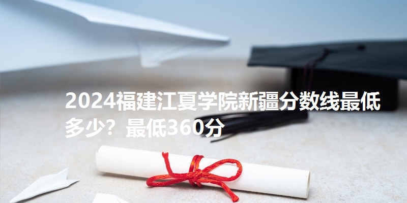 2024福建江夏学院新疆分数线最低多少？最低360分