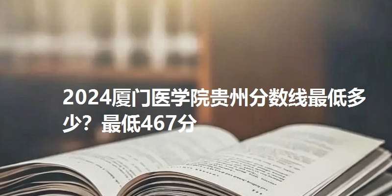 2024厦门医学院贵州分数线最低多少?最低467分