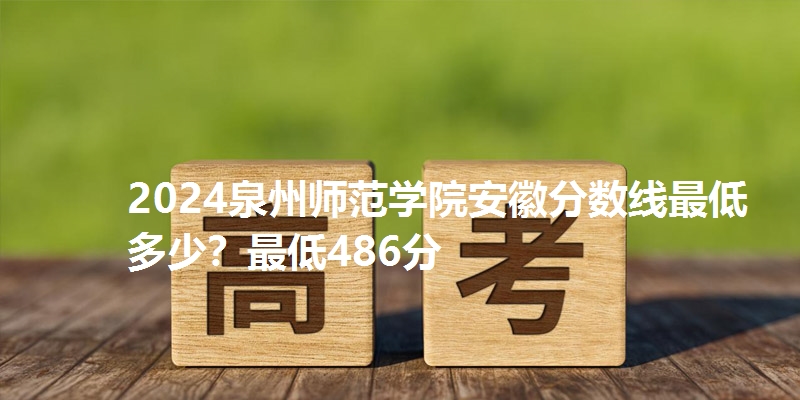 2024泉州师范学院安徽分数线最低多少?最低486分