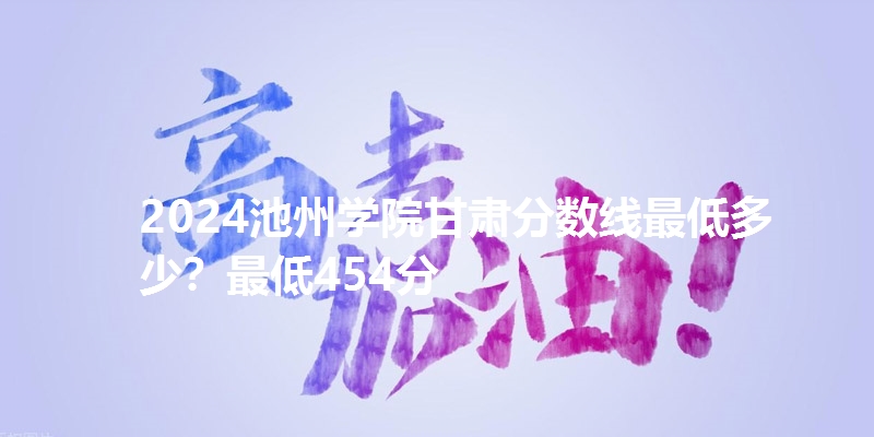 2024池州学院甘肃分数线最低多少?最低454分