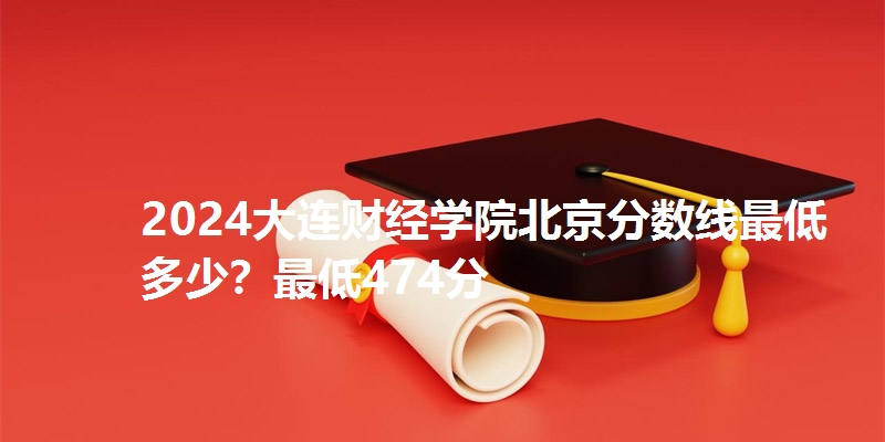 2024大连财经学院北京分数线最低多少?最低474分