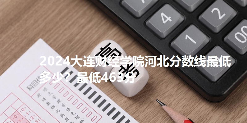 2024大连财经学院河北分数线最低多少?最低463分