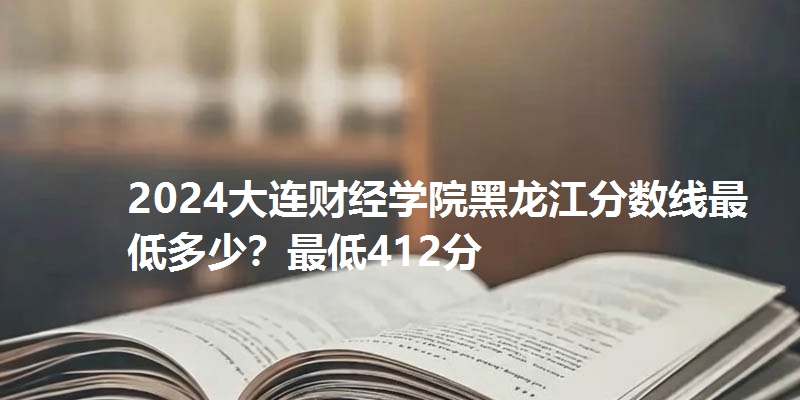 2024大连财经学院黑龙江分数线最低多少?最低412分