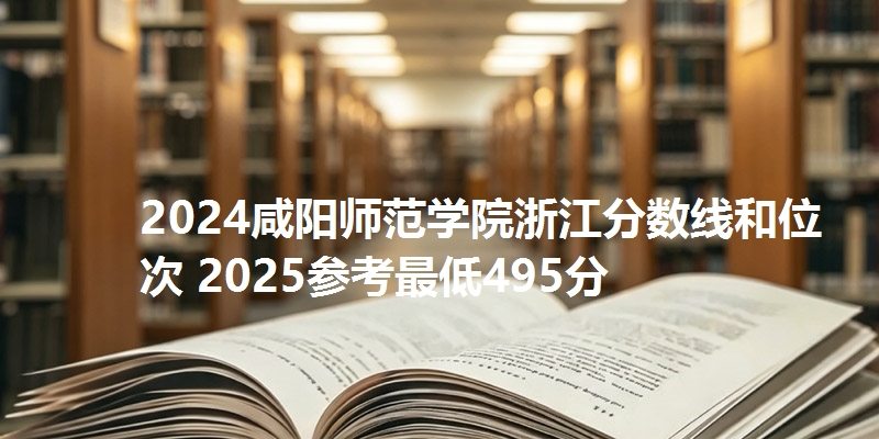 2024咸阳师范学院浙江分数线和位次 2025参考最低495分