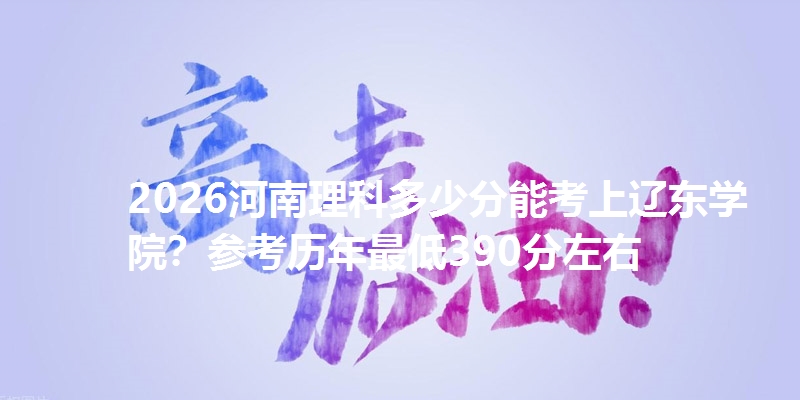 2026河南理科多少分能考上辽东学院?参考历年最低390分左右