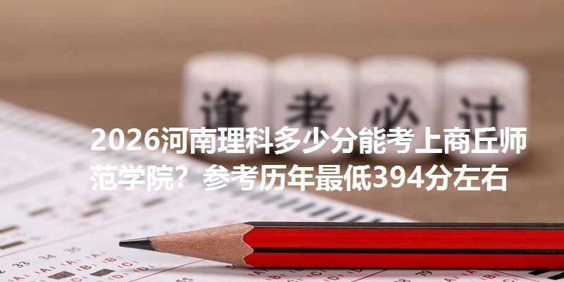 2026河南理科多少分能考上商丘师范学院?参考历年最低394分左右