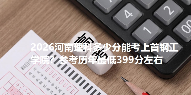 2026河南理科多少分能考上首钢工学院?参考历年最低399分左右