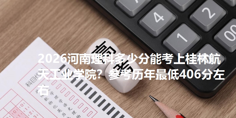 2026河南理科多少分能考上桂林航天工业学院?参考历年最低406分左右