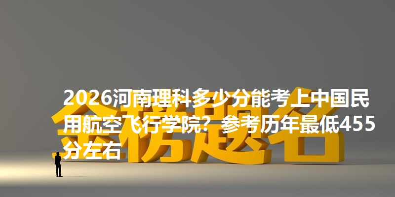 2026河南理科多少分能考上中国民用航空飞行学院?参考历年最低455分左右