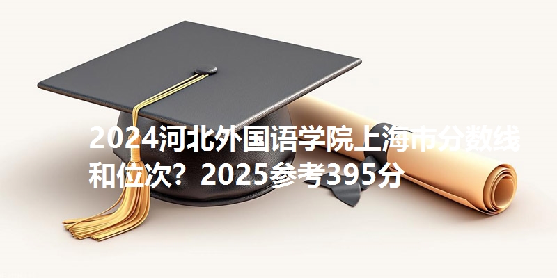 2024河北外国语学院上海市分数线和位次?2025参考395分