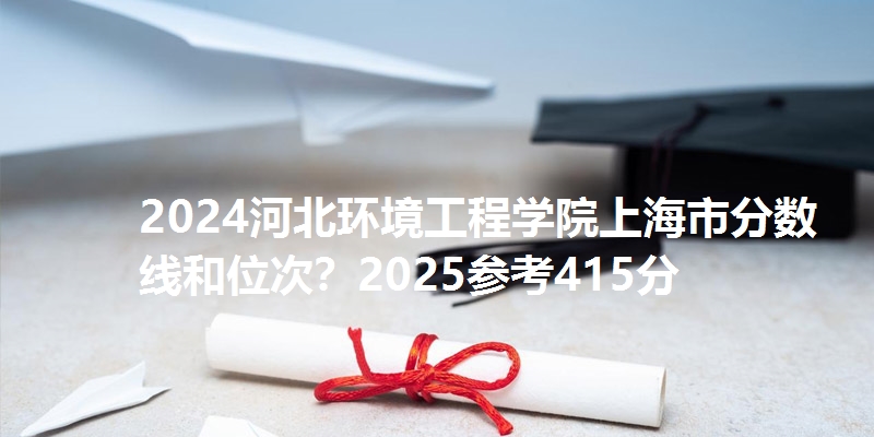 2024河北环境工程学院上海市分数线和位次?2025参考415分