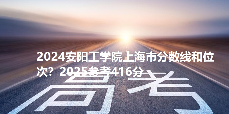 2024安阳工学院上海市分数线和位次?2025参考416分