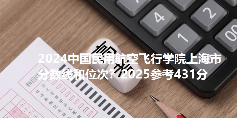2024中国民用航空飞行学院上海市分数线和位次?2025参考431分