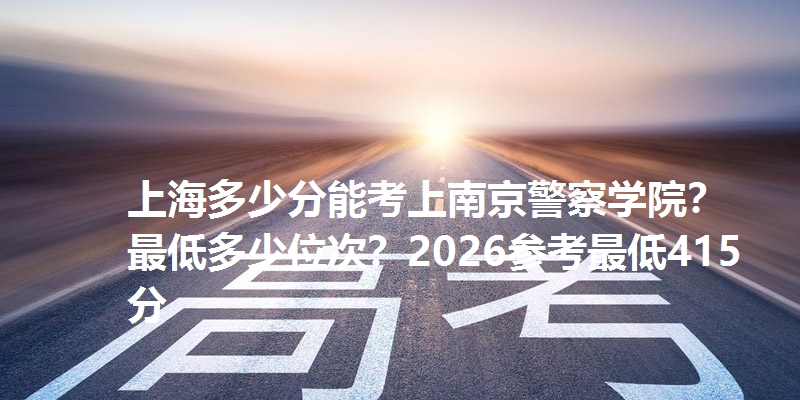 上海多少分能考上南京警察学院?最低多少位次?2026参考最低415分