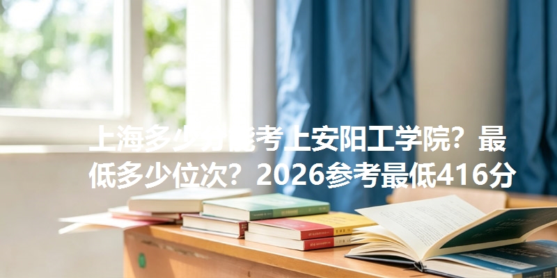 上海多少分能考上安阳工学院?最低多少位次?2026参考最低416分