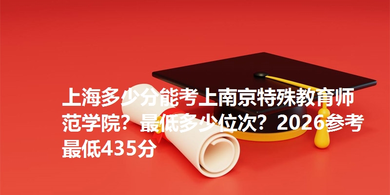 上海多少分能考上南京特殊教育师范学院?最低多少位次?2026参考最低435分
