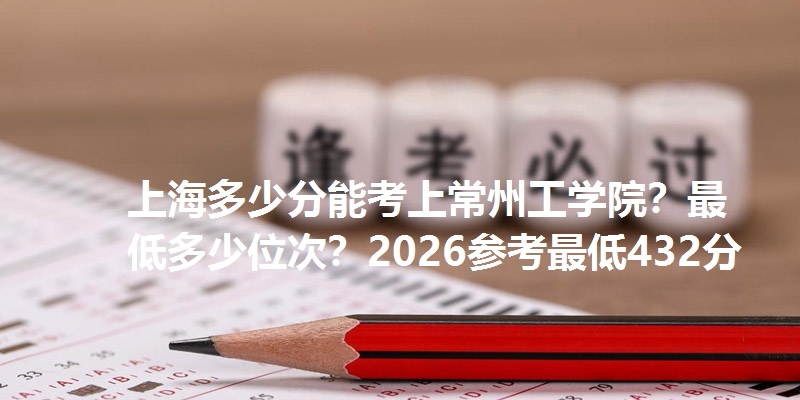 上海多少分能考上常州工学院?最低多少位次?2026参考最低432分