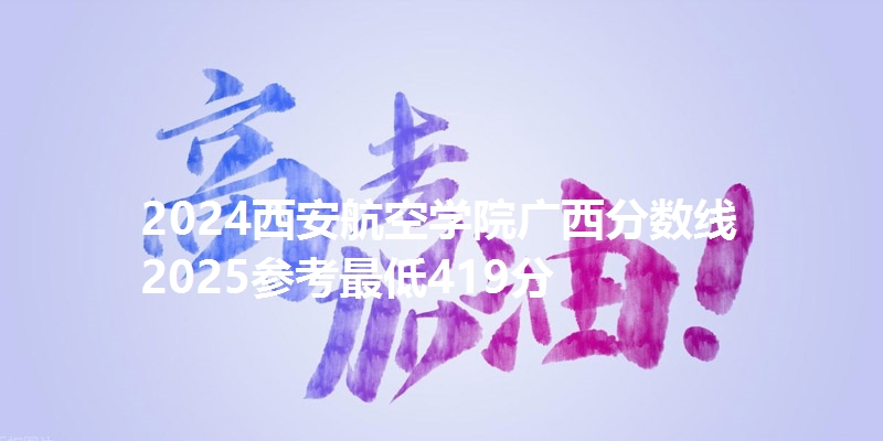 2024西安航空学院广西分数线 2025参考最低419分