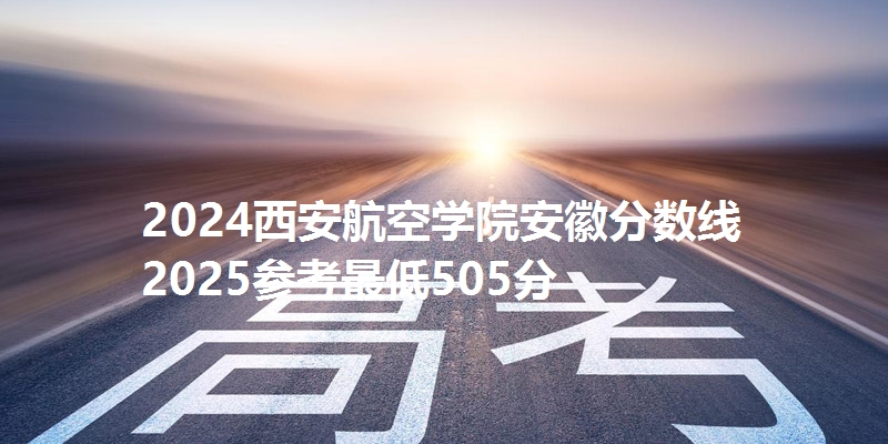 2024西安航空学院安徽分数线 2025参考最低505分