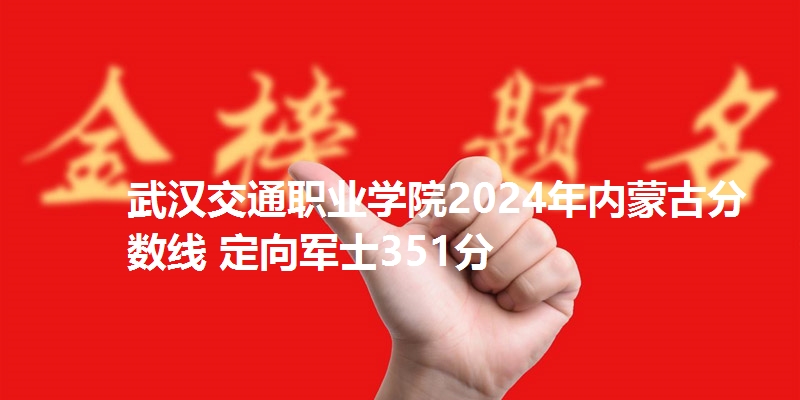 武汉交通职业学院2024年内蒙古分数线 定向军士351分