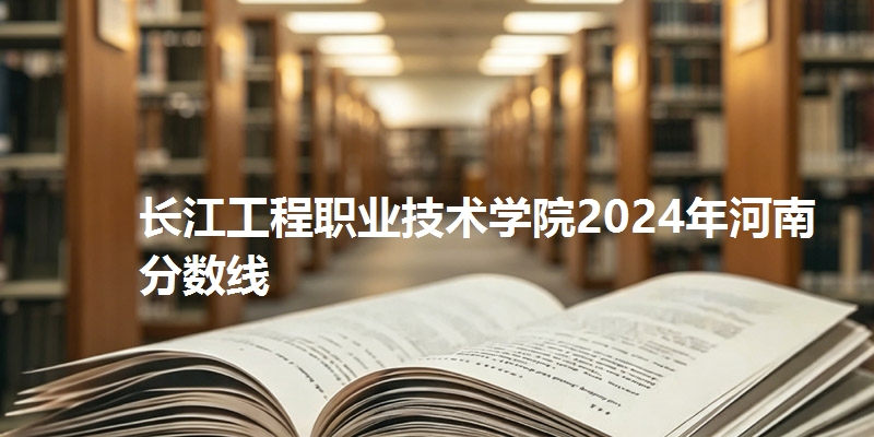 长江工程职业技术学院2024年河南省分数线