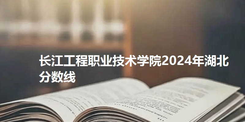 长江工程职业技术学院2024年湖北省分数线