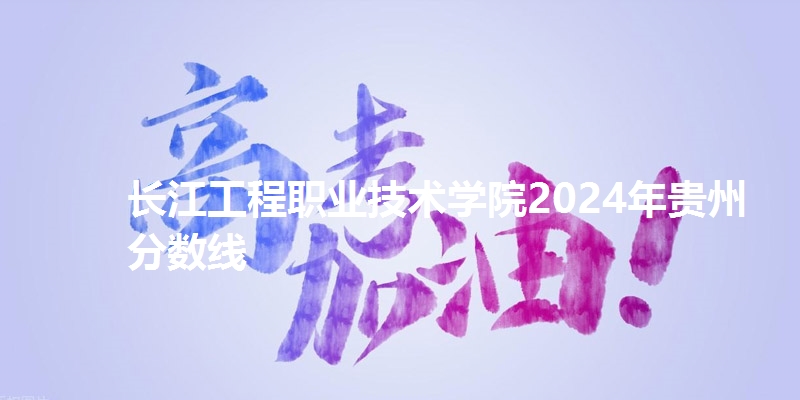 长江工程职业技术学院2024年贵州省分数线